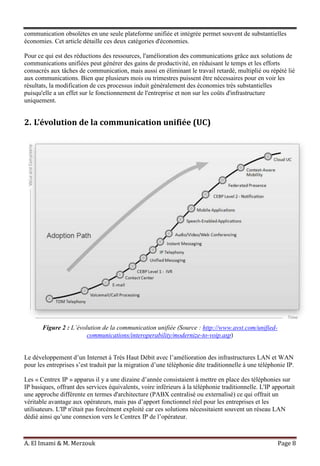 A. El Imami & M. Merzouk Page 8
communication obsolètes en une seule plateforme unifiée et intégrée permet souvent de substantielles
économies. Cet article détaille ces deux catégories d'économies.
Pour ce qui est des réductions des ressources, l'amélioration des communications grâce aux solutions de
communications unifiées peut générer des gains de productivité, en réduisant le temps et les efforts
consacrés aux tâches de communication, mais aussi en éliminant le travail retardé, multiplié ou répété lié
aux communications. Bien que plusieurs mois ou trimestres puissent être nécessaires pour en voir les
résultats, la modification de ces processus induit généralement des économies très substantielles
puisqu'elle a un effet sur le fonctionnement de l'entreprise et non sur les coûts d'infrastructure
uniquement.
2. L’évolution de la communication unifiée (UC)
Figure 2 : L’évolution de la communication unifiée (Source : http://www.avst.com/unified-
communications/interoperability/modernize-to-voip.asp)
Le développement d’un Internet à Très Haut Débit avec l’amélioration des infrastructures LAN et WAN
pour les entreprises s’est traduit par la migration d’une téléphonie dite traditionnelle à une téléphonie IP.
Les « Centrex IP » apparus il y a une dizaine d’année consistaient à mettre en place des téléphonies sur
IP basiques, offrant des services équivalents, voire inférieurs à la téléphonie traditionnelle. L'IP apportait
une approche différente en termes d'architecture (PABX centralisé ou externalisé) ce qui offrait un
véritable avantage aux opérateurs, mais pas d’apport fonctionnel réel pour les entreprises et les
utilisateurs. L'IP n'était pas forcément exploité car ces solutions nécessitaient souvent un réseau LAN
dédié ainsi qu’une connexion vers le Centrex IP de l’opérateur.
 