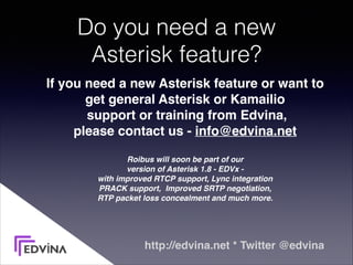 Do you need a new 
Asterisk feature?
If you need a new Asterisk feature or want to  
get general Asterisk or Kamailio 
support or training from Edvina,  
please contact us - info@edvina.net 
Roibus will soon be part of our  
version of Asterisk 1.8 - EDVx - 
with improved RTCP support, Lync integration 
PRACK support, Improved SRTP negotiation,  
RTP packet loss concealment and much more.
http://edvina.net * Twitter @edvina
 