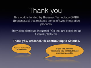 This work is funded by Bressner Technology GMBH
(bressner.de) that makes a series of Lync integration
products.  
 
They also distribute Industrial PCs that are excellent as
Asterisk platforms. 
 
Thank you, Bressner, for contributing to Asterisk.
Thank you
If you use Asterisk, 
make sure you contribute back 
whenever possible.
Thank you Josh and Matt
for the support!
 