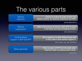 When we get no RTP from the other side, 
Asterisk needs to produce some noise.
CN is agreed on in SDP Offfer/answer and 
is only used if both parties support it.
After a few frames of silence, alerts RTP to send 
a CN frame and starts dropping frames.
Listens to outbound audio stream and 
detects silence. An Asterisk audiohook and DSP.
The various parts
Silence 
detection
Silence 
suppression
Comfort Noise 
support in SDP and RTP
Noise generator
silencedetection.c
silencedetection.c
chan_sip.c, res_rtp_asterisk.c
channel.c
 