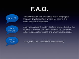 F.A.Q.
Why 1.8?
Simply because that’s what we use in the project 
this was developed for. Funding for porting it to 
other releases is welcome.
Why
chan_sip?
chan_pjsip doesn’t exist in 1.8 (see above). Most of the 
work is in the core of Asterisk and will be updated to 
other releases after testing and when funding exists.
Why not
IAX2? chan_iax2 does not use RTP media framing.
 
