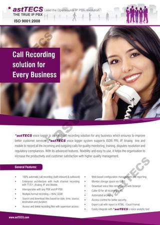 www.astTECS.com
General Features:
*astTECS voice logger is an ideal call recording solution for any business which ensures to improve
better customer services. *astTECS voice logger system supports ISDN PRI, IP, Analog line and
mobile to record all the incoming and outgoing calls for quality monitoring, training, disputes resolution and
regulatory compliances. With its advanced features, flexibility and easy to use, it helps the organisation to
increase the productivity and customer satisfaction with higher quality management.
• 100% automatic call recording (both inbound & outbound)
• Enterprise architecture with multi channel recording
with T1/E1, Analog, IP and Mobile.
• Interoperable with any PBX and IP PBX
• Multiple format recording – WAV, GSM
• Search and download files based on date, time, source,
destination and duration
• Access and delete recording files with supervisor access
• Web based configuration management and reporting
• Monitor storage space via GUI
• Download voice files remotely via web browser
• Caller ID for all incoming calls
• Automated archiving
• Access control for better security.
• Export call with report in HTML / Excel Fromat
• Easily integrate with 's voice analytic tool
Call Recording
solution for
Every Business
*astTECS
*astT
E
C
S*astT
E
C
S*astT
E
C
S
 