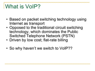 What is VoIP? Based on packet switching technology using Internet as transport Opposed to the traditional circuit switching technology, which dominates the Public Switched Telephone Network (PSTN) Driven by low cost; flat-rate billing So why haven’t we switch to VoIP?? 