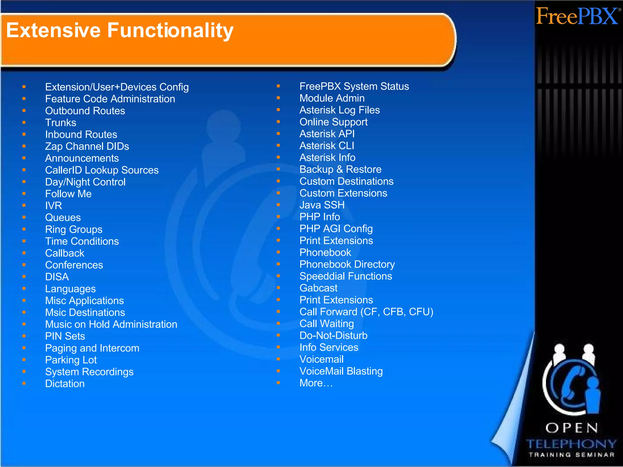 Extension/User+Devices Config Feature Code Administration Outbound Routes Trunks Inbound Routes Zap Channel DIDs Announcements CallerID Lookup Sources Day/Night Control Follow Me IVR Queues Ring Groups Time Conditions Callback Conferences DISA Languages Misc Applications Msic Destinations Music on Hold Administration PIN Sets Paging and Intercom Parking Lot System Recordings Dictation FreePBX System Status Module Admin Asterisk Log Files Online Support Asterisk API Asterisk CLI Asterisk Info Backup & Restore Custom Destinations Custom Extensions Java SSH PHP Info PHP AGI Config Print Extensions Phonebook Phonebook Directory Speeddial Functions Gabcast Print Extensions Call Forward (CF, CFB, CFU) Call Waiting Do-Not-Disturb Info Services Voicemail VoiceMail Blasting More… Extensive Functionality 