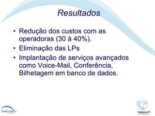 Resultados Redução dos custos com as operadoras (30 à 40%).  Eliminação das LPs Implantação de serviços avançados como Voice-Mail, Conferência, Bilhetagem em banco de dados. 