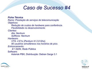 Caso de Sucesso #4 Ficha Técnica Ramo: Prestação de serviços de telecomunicação Objetivos: Redução de custos de hardware para conferência.  Flexibilidade no desenvolvimento Clientes:  Ata: Nenhum Softfone: Nenhum  Hardware: VTS- 4 E1s (Pentium IV 2.8 Ghz). 90 usuários simultâneos nos horários de pico. Entroncamento:   E1 ISDN, Rede Pública Software:  Asterisk PBX, Distribuição: Debian Sarge 3.1 