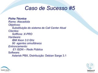 Caso de Sucesso #5 Ficha Técnica Ramo: Atacadista Objetivos: Substituição do sistema de Call Center Atual  Clientes:  Softfone: X-PRO Hardware: IBM Xeon 3.0 Ghz 90  agentes simultâneos  Entroncamento:   E1 ISDN – Rede Pública Software:  Asterisk PBX, Distribuição: Debian Sarge 3.1 