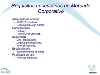 Requisitos necessários no Mercado Corporativo Adaptação às normas  MFC/R2 brasileiro.  Licenciamento na Anatel. Confiabilidade Failover. Power Over Ethernet. Segurança Dial Plan Security. Voip Channel Security. Asterisk Security. Escalabilidade Balanceamento de carga. Facilidade de uso Interface amigável.  