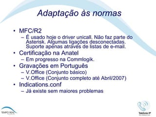 Adaptação às normas MFC/R2 É usado hoje o driver unicall. Não faz parte do Asterisk. Algumas ligações desconectadas. Suporte apenas através de listas de e-mail.  Certificação na Anatel Em progresso na Commlogik.  Gravações em Português V.Office (Conjunto básico) V.Office (Conjunto completo até Abril/2007) Indications.conf Já existe sem maiores problemas 