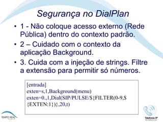 Segurança no DialPlan 1 - Não coloque acesso externo (Rede Pública) dentro do contexto padrão. 2 – Cuidado com o contexto da aplicação Background.  3. Cuida com a injeção de strings. Filtre a extensão para permitir só números.  [entrada] exten=s,1,Background(menu) exten=0.,1,Dial(SIP/PULSE/ ${FILTER(0-9,${EXTEN:1})} ,20,t) 