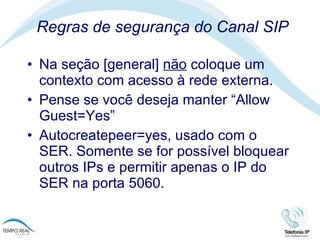 Regras de segurança do Canal SIP Na seção [general]  não  coloque um contexto com acesso à rede externa.  Pense se você deseja manter “Allow Guest=Yes” Autocreatepeer=yes, usado com o SER. Somente se for possível bloquear outros IPs e permitir apenas o IP do SER na porta 5060.  