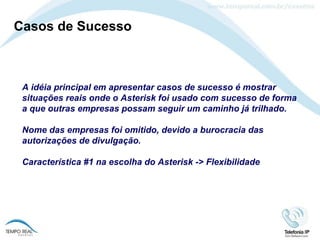 Casos de Sucesso A idéia principal em apresentar casos de sucesso é mostrar situações reais onde o Asterisk foi usado com sucesso de forma a que outras empresas possam seguir um caminho já trilhado. Nome das empresas foi omitido, devido a burocracia das autorizações de divulgação. Característica #1 na escolha do Asterisk -> Flexibilidade 