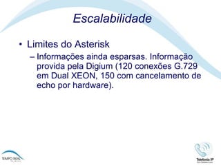 Escalabilidade Limites do Asterisk  Informações ainda esparsas. Informação provida pela Digium (120 conexões G.729 em Dual XEON, 150 com cancelamento de echo por hardware). 