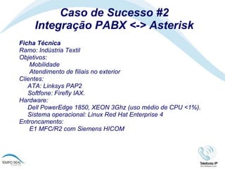 Caso de Sucesso #2 Integração PABX <-> Asterisk Ficha Técnica Ramo: Indústria Textil Objetivos:   Mobilidade   Atendimento de filiais no exterior Clientes:  ATA: Linksys PAP2 Softfone: Firefly IAX.  Hardware: Dell PowerEdge 1850, XEON 3Ghz (uso médio de CPU <1%).  Sistema operacional: Linux Red Hat Enterprise 4 Entroncamento:   E1 MFC/R2 com Siemens HICOM 