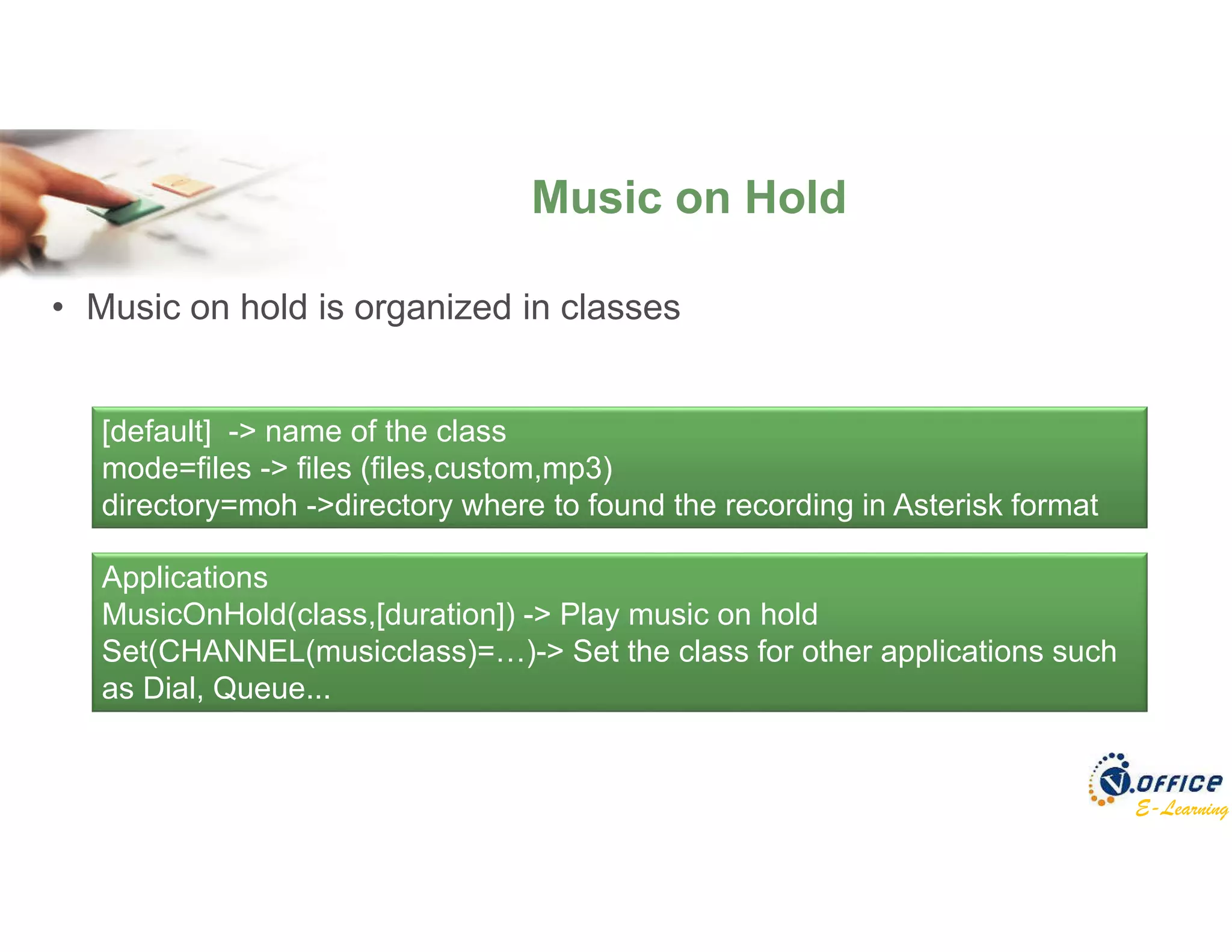 E-Learning
• Music on hold is organized in classes
Music on Hold
[default] -> name of the class
mode=files -> files (files,custom,mp3)
directory=moh ->directory where to found the recording in Asterisk format
Applications
MusicOnHold(class,[duration]) -> Play music on hold
Set(CHANNEL(musicclass)=…)-> Set the class for other applications such
as Dial, Queue...
 