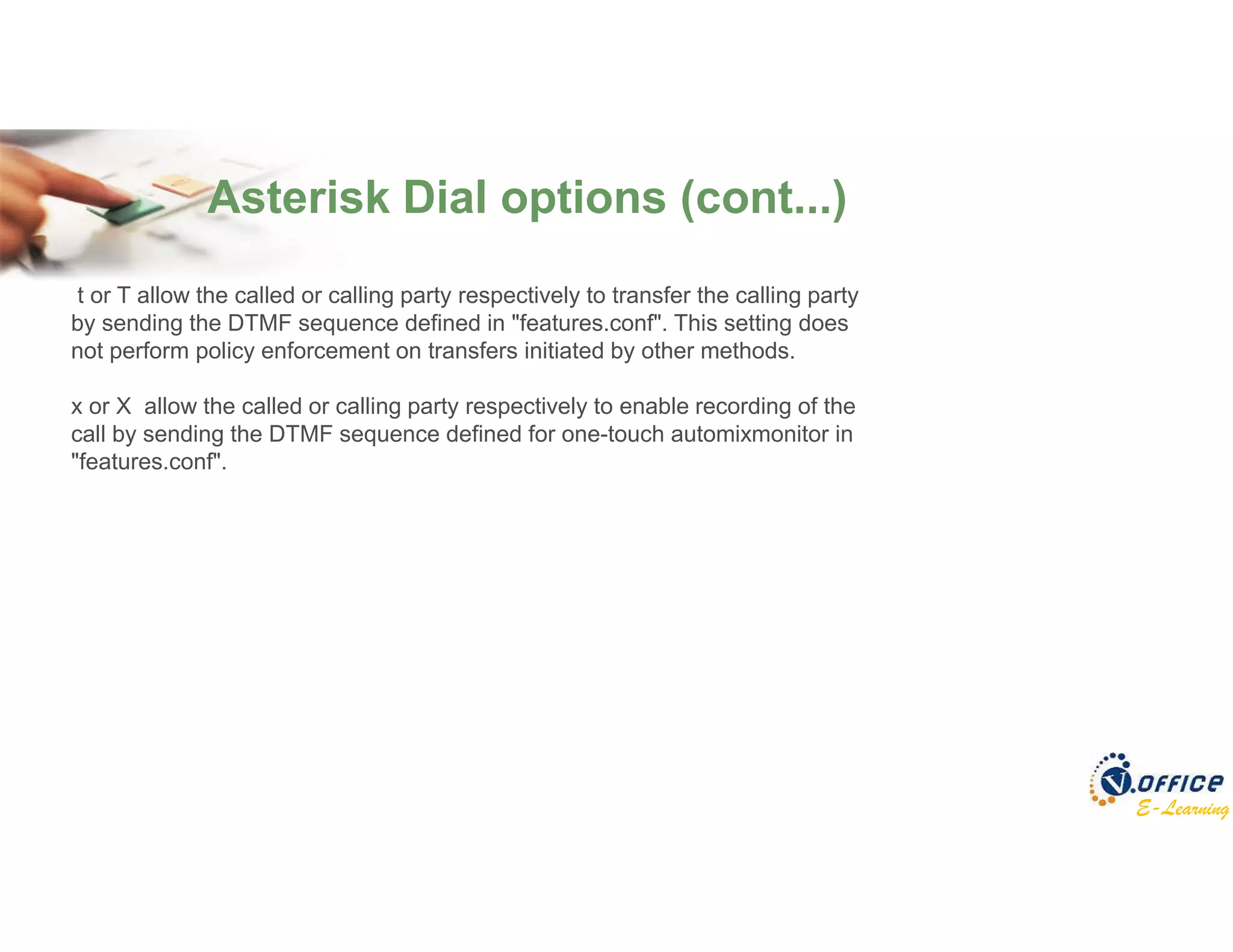 E-Learning
Asterisk Dial options (cont...)
t or T allow the called or calling party respectively to transfer the calling party
by sending the DTMF sequence defined in "features.conf". This setting does
not perform policy enforcement on transfers initiated by other methods.
x or X allow the called or calling party respectively to enable recording of the
call by sending the DTMF sequence defined for one-touch automixmonitor in
"features.conf".
 