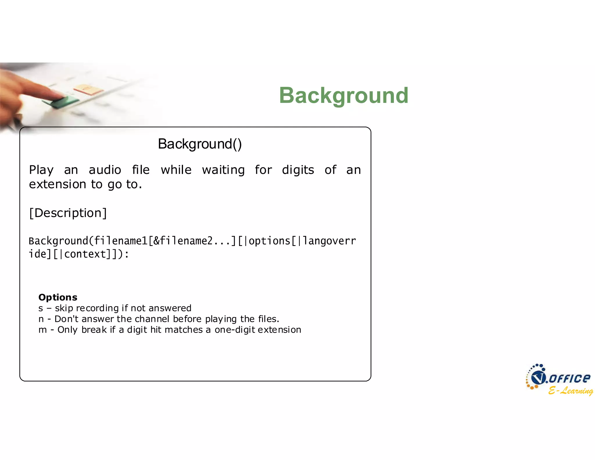 E-Learning
Play an audio file while waiting for digits of an
extension to go to.
[Description]
Background()
Options
s – skip recording if not answered
n - Don't answer the channel before playing the files.
m - Only break if a digit hit matches a one-digit extension
Background
 