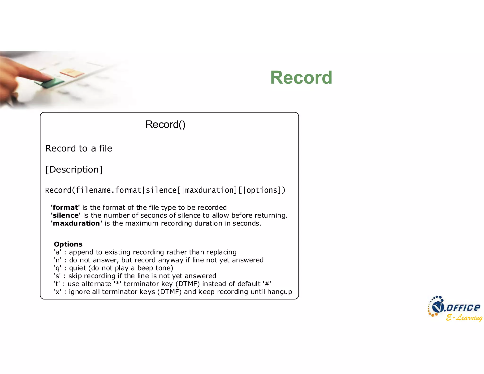 E-Learning
Record()
Record to a file
[Description]
Options
'a' : append to existing recording rather than replacing
'n' : do not answer, but record anyway if line not yet answered
'q' : quiet (do not play a beep tone)
's' : skip recording if the line is not yet answered
't' : use alternate '*' terminator key (DTMF) instead of default '#'
'x' : ignore all terminator keys (DTMF) and keep recording until hangup
'format' is the format of the file type to be recorded
'silence' is the number of seconds of silence to allow before returning.
'maxduration' is the maximum recording duration in seconds.
Record
 