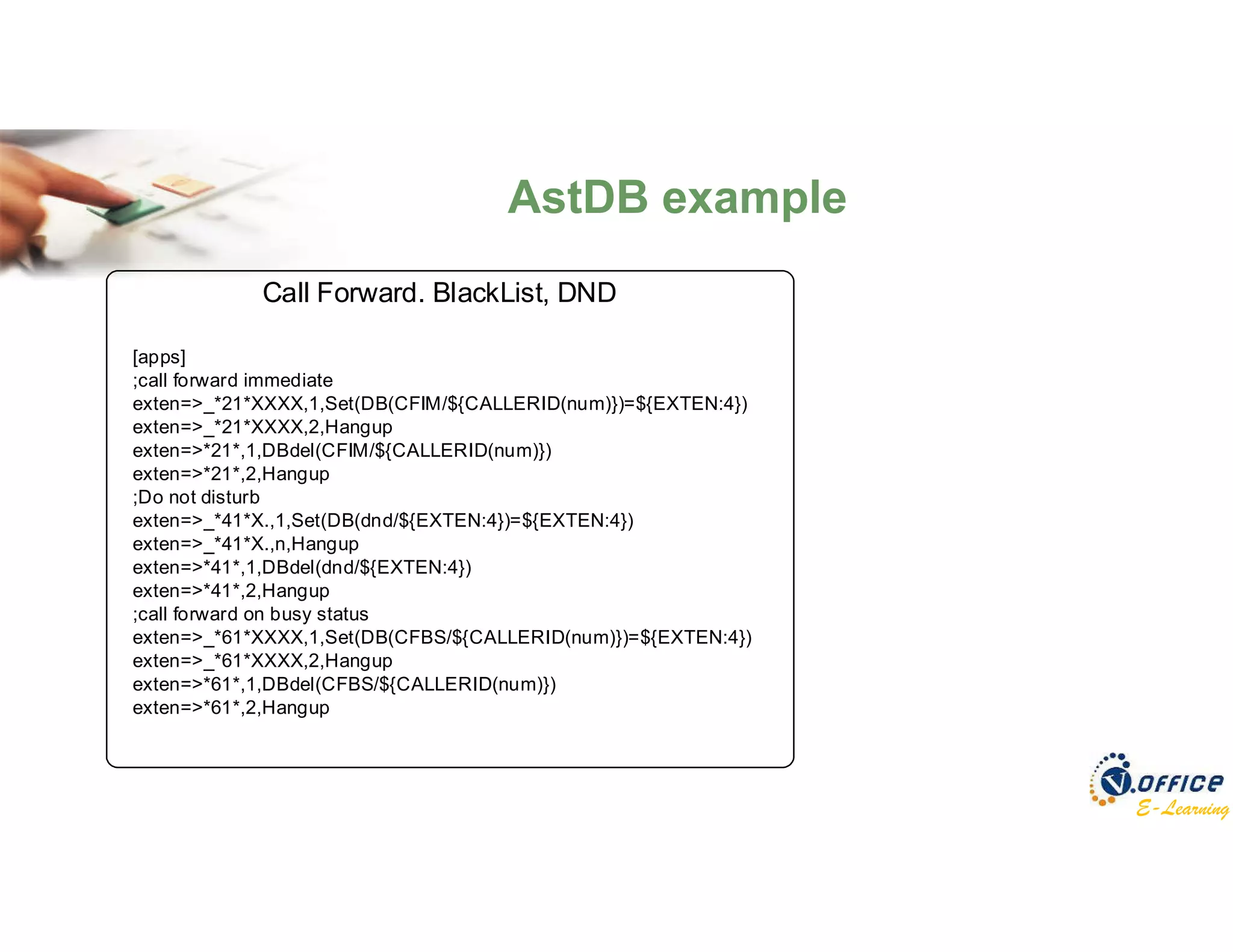 E-Learning
Call Forward. BlackList, DND
[apps]
;call forward immediate
exten=>_*21*XXXX,1,Set(DB(CFIM/${CALLERID(num)})=${EXTEN:4})
exten=>_*21*XXXX,2,Hangup
exten=>*21*,1,DBdel(CFIM/${CALLERID(num)})
exten=>*21*,2,Hangup
;Do not disturb
exten=>_*41*X.,1,Set(DB(dnd/${EXTEN:4})=${EXTEN:4})
exten=>_*41*X.,n,Hangup
exten=>*41*,1,DBdel(dnd/${EXTEN:4})
exten=>*41*,2,Hangup
;call forward on busy status
exten=>_*61*XXXX,1,Set(DB(CFBS/${CALLERID(num)})=${EXTEN:4})
exten=>_*61*XXXX,2,Hangup
exten=>*61*,1,DBdel(CFBS/${CALLERID(num)})
exten=>*61*,2,Hangup
AstDB example
 