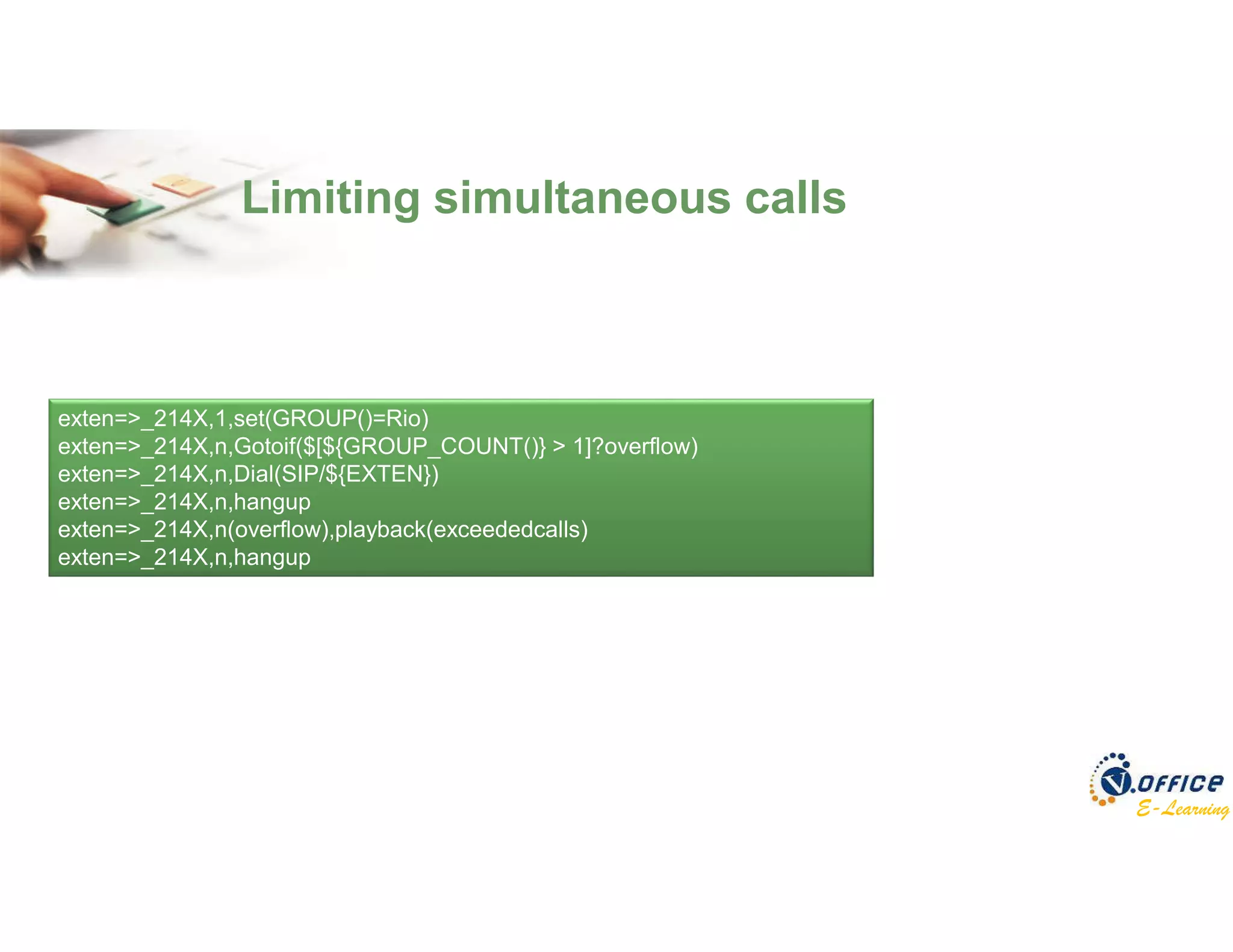 E-Learning
Limiting simultaneous calls
exten=>_214X,1,set(GROUP()=Rio)
exten=>_214X,n,Gotoif($[${GROUP_COUNT()} > 1]?overflow)
exten=>_214X,n,Dial(SIP/${EXTEN})
exten=>_214X,n,hangup
exten=>_214X,n(overflow),playback(exceededcalls)
exten=>_214X,n,hangup
 