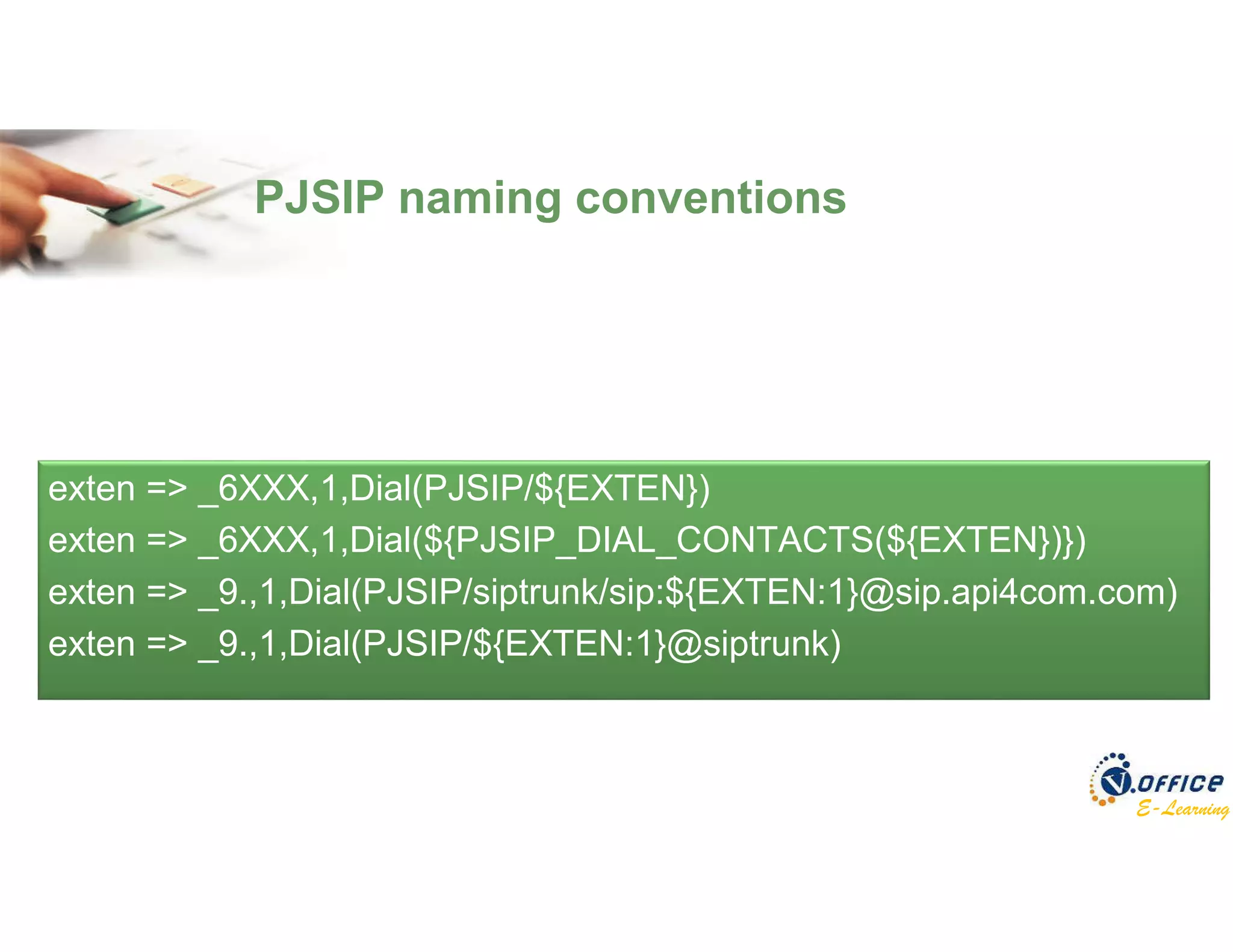 E-Learning
exten => _6XXX,1,Dial(PJSIP/${EXTEN})
exten => _6XXX,1,Dial(${PJSIP_DIAL_CONTACTS(${EXTEN})})
exten => _9.,1,Dial(PJSIP/siptrunk/sip:${EXTEN:1}@sip.api4com.com)
exten => _9.,1,Dial(PJSIP/${EXTEN:1}@siptrunk)
PJSIP naming conventions
 