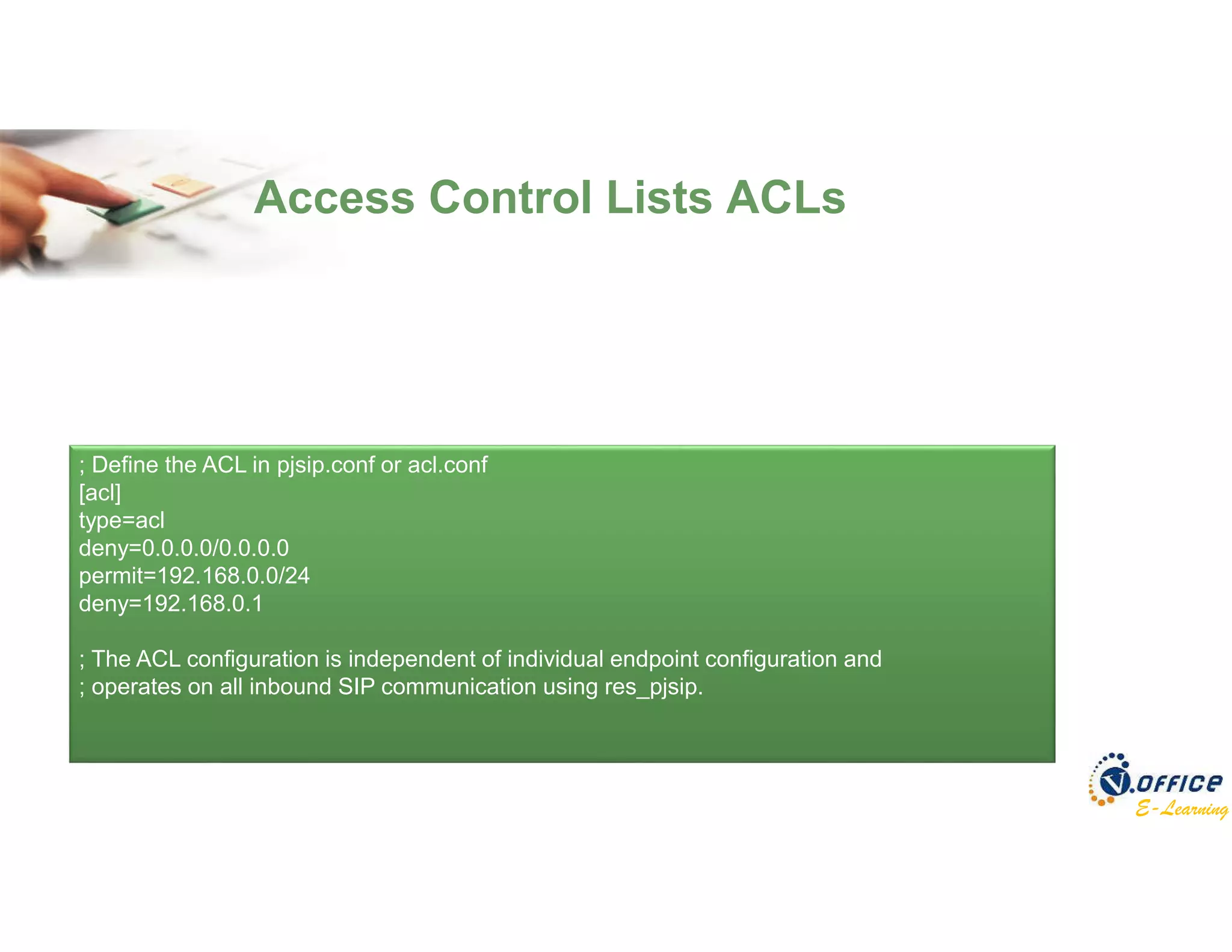 E-Learning
Access Control Lists ACLs
; Define the ACL in pjsip.conf or acl.conf
[acl]
type=acl
deny=0.0.0.0/0.0.0.0
permit=192.168.0.0/24
deny=192.168.0.1
; The ACL configuration is independent of individual endpoint configuration and
; operates on all inbound SIP communication using res_pjsip.
 