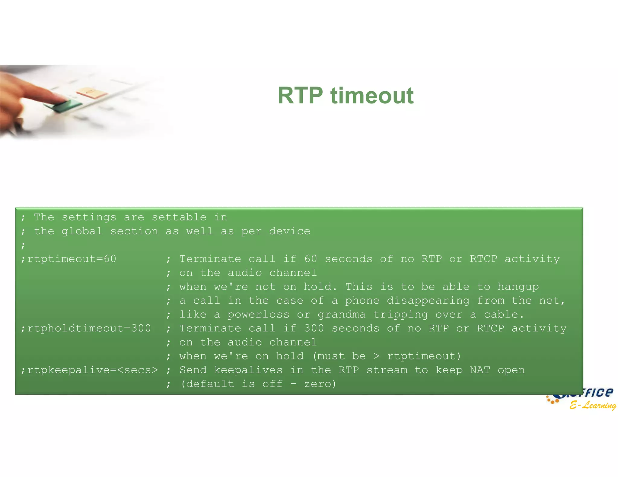 E-Learning
RTP timeout
; The settings are settable in
; the global section as well as per device
;
;rtptimeout=60 ; Terminate call if 60 seconds of no RTP or RTCP activity
; on the audio channel
; when we're not on hold. This is to be able to hangup
; a call in the case of a phone disappearing from the net,
; like a powerloss or grandma tripping over a cable.
;rtpholdtimeout=300 ; Terminate call if 300 seconds of no RTP or RTCP activity
; on the audio channel
; when we're on hold (must be > rtptimeout)
;rtpkeepalive=<secs> ; Send keepalives in the RTP stream to keep NAT open
; (default is off - zero)
 