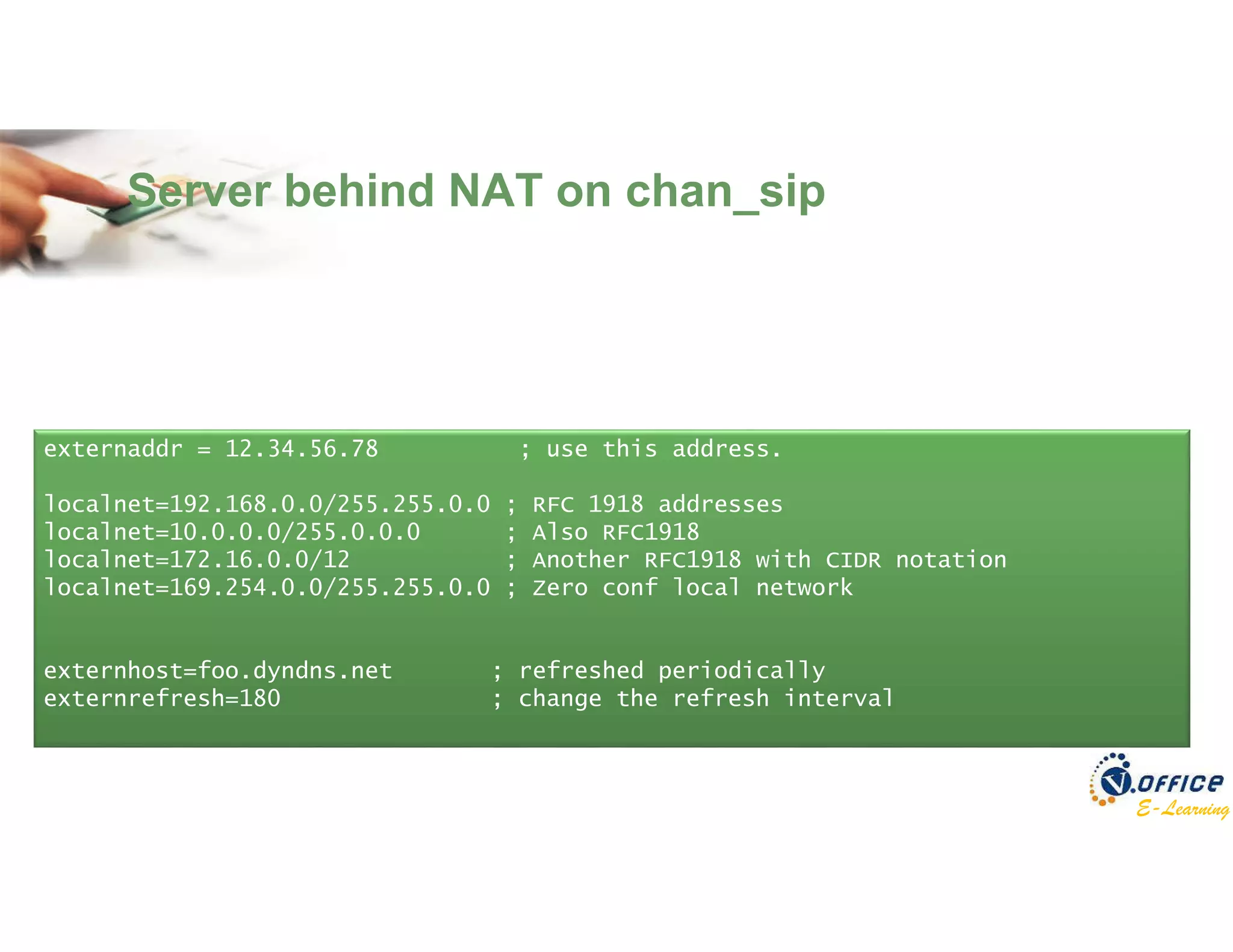 E-Learning
Server behind NAT on chan_sip
externaddr = 12.34.56.78 ; use this address.
localnet=192.168.0.0/255.255.0.0 ; RFC 1918 addresses
localnet=10.0.0.0/255.0.0.0 ; Also RFC1918
localnet=172.16.0.0/12 ; Another RFC1918 with CIDR notation
localnet=169.254.0.0/255.255.0.0 ; Zero conf local network
externhost=foo.dyndns.net ; refreshed periodically
externrefresh=180 ; change the refresh interval
 