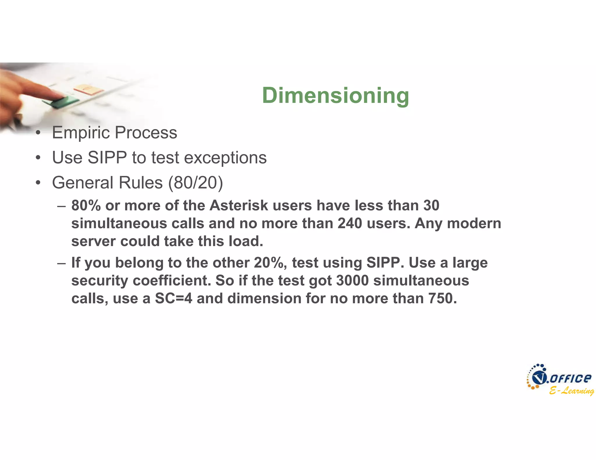 E-Learning
• Empiric Process
• Use SIPP to test exceptions
• General Rules (80/20)
– 80% or more of the Asterisk users have less than 30
simultaneous calls and no more than 240 users. Any modern
server could take this load.
– If you belong to the other 20%, test using SIPP. Use a large
security coefficient. So if the test got 3000 simultaneous
calls, use a SC=4 and dimension for no more than 750.
Dimensioning
 
