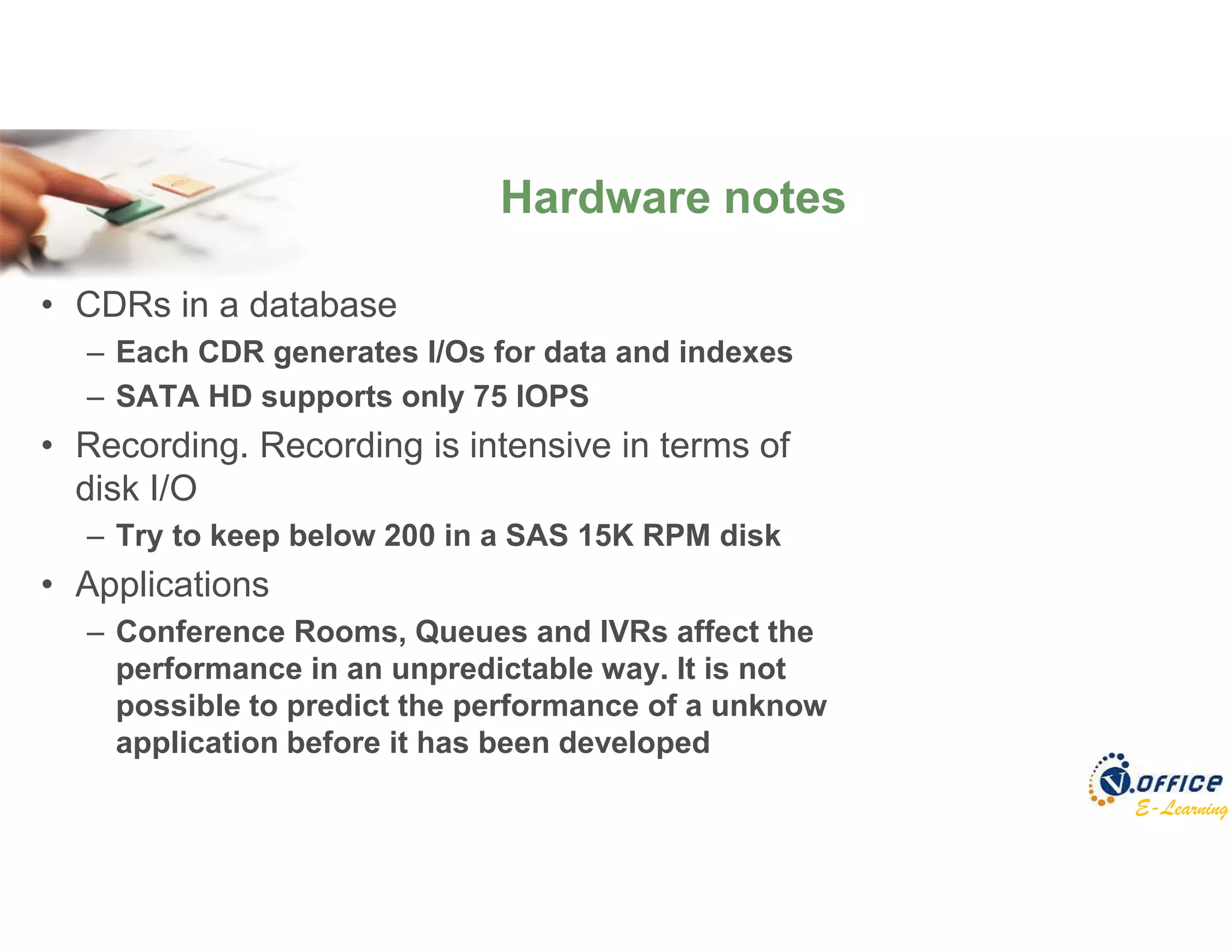 E-Learning
• CDRs in a database
– Each CDR generates I/Os for data and indexes
– SATA HD supports only 75 IOPS
• Recording. Recording is intensive in terms of
disk I/O
– Try to keep below 200 in a SAS 15K RPM disk
• Applications
– Conference Rooms, Queues and IVRs affect the
performance in an unpredictable way. It is not
possible to predict the performance of a unknow
application before it has been developed
Hardware notes
 