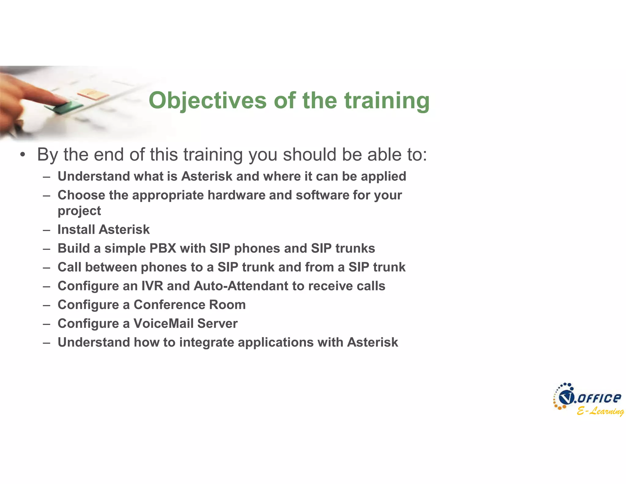 E-Learning
• By the end of this training you should be able to:
– Understand what is Asterisk and where it can be applied
– Choose the appropriate hardware and software for your
project
– Install Asterisk
– Build a simple PBX with SIP phones and SIP trunks
– Call between phones to a SIP trunk and from a SIP trunk
– Configure an IVR and Auto-Attendant to receive calls
– Configure a Conference Room
– Configure a VoiceMail Server
– Understand how to integrate applications with Asterisk
Objectives of the training
 