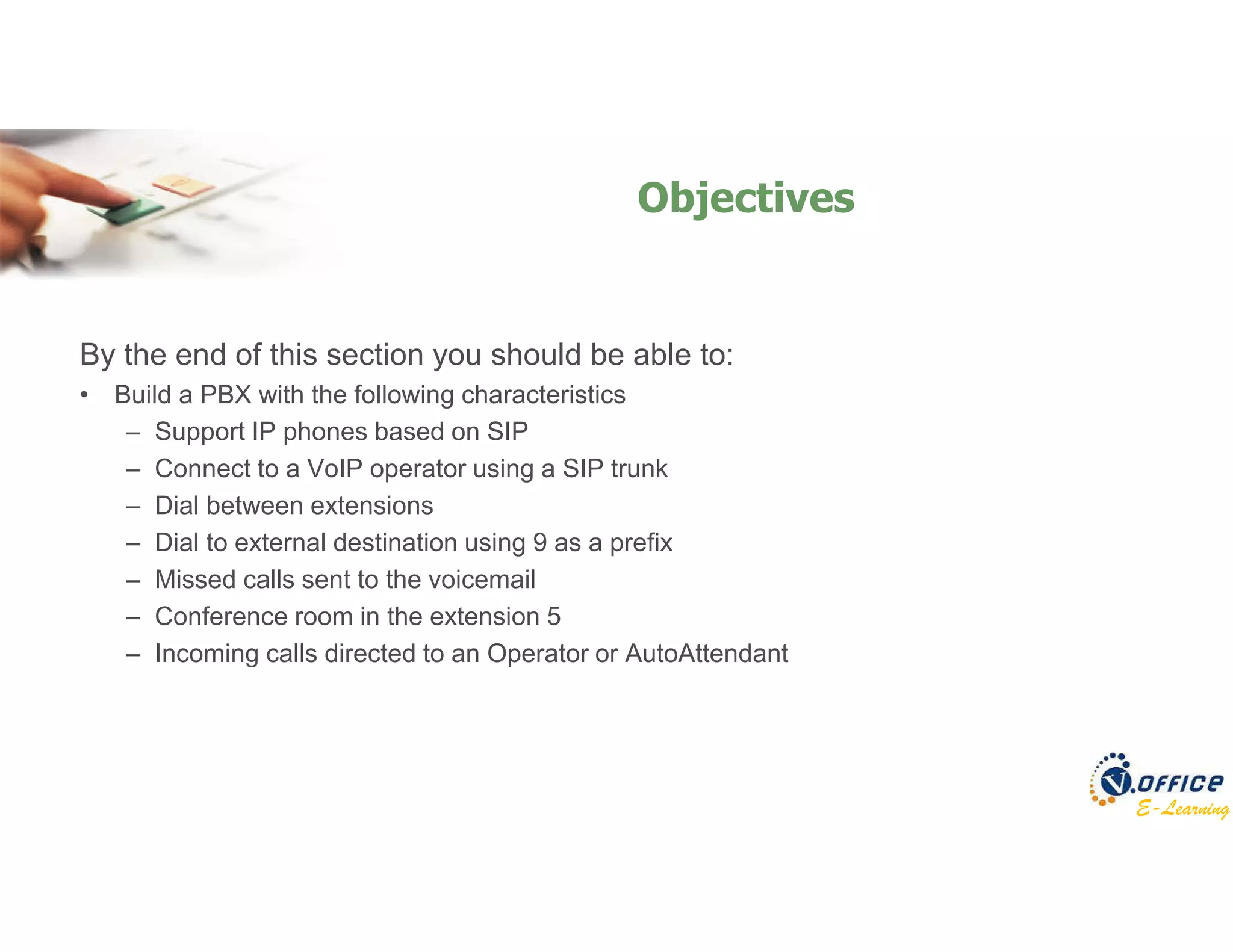 E-Learning
By the end of this section you should be able to:
• Build a PBX with the following characteristics
– Support IP phones based on SIP
– Connect to a VoIP operator using a SIP trunk
– Dial between extensions
– Dial to external destination using 9 as a prefix
– Missed calls sent to the voicemail
– Conference room in the extension 5
– Incoming calls directed to an Operator or AutoAttendant
Objectives
 
