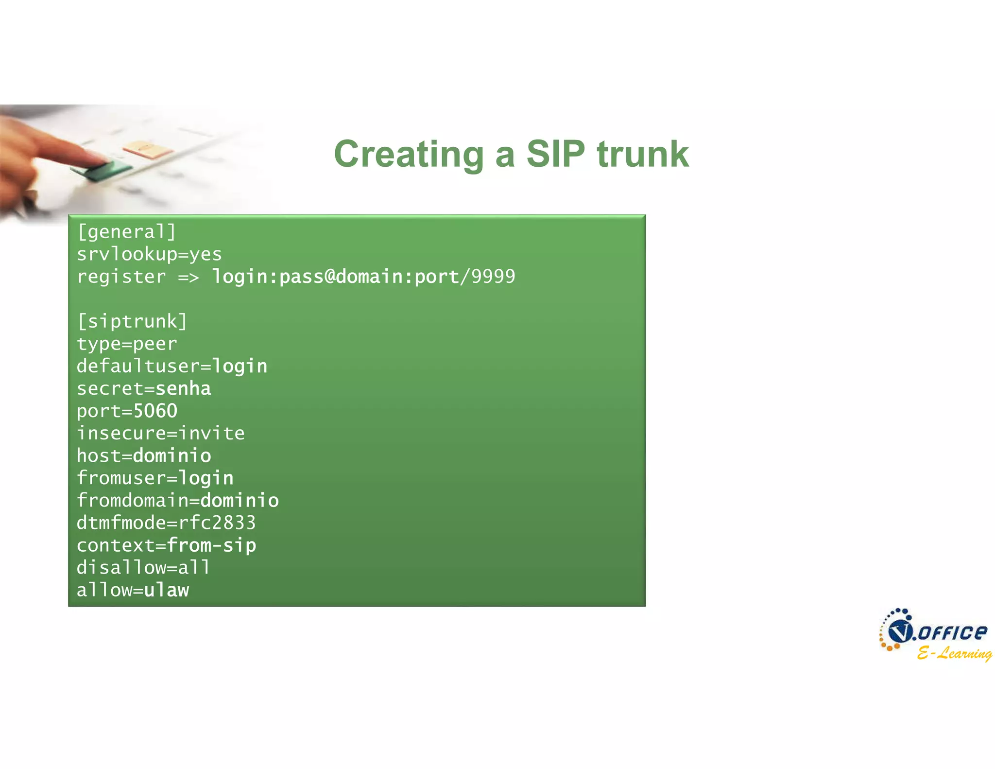 E-Learning
[general]
srvlookup=yes
register => login:pass@domain:port/9999
[siptrunk]
type=peer
defaultuser=login
secret=senha
port=5060
insecure=invite
host=dominio
fromuser=login
fromdomain=dominio
dtmfmode=rfc2833
context=from-sip
disallow=all
allow=ulaw
Creating a SIP trunk
 