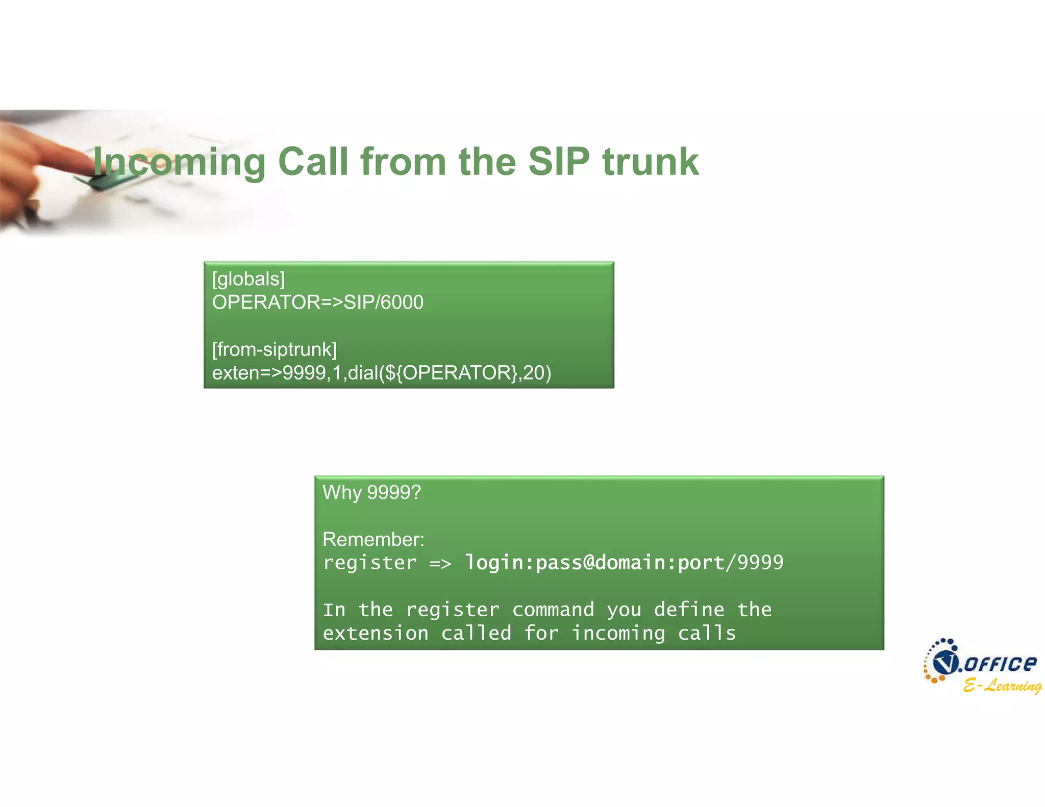 E-Learning
Incoming Call from the SIP trunk
[globals]
OPERATOR=>SIP/6000
[from-siptrunk]
exten=>9999,1,dial(${OPERATOR},20)
Why 9999?
Remember:
register => login:pass@domain:port/9999
In the register command you define the
extension called for incoming calls
 