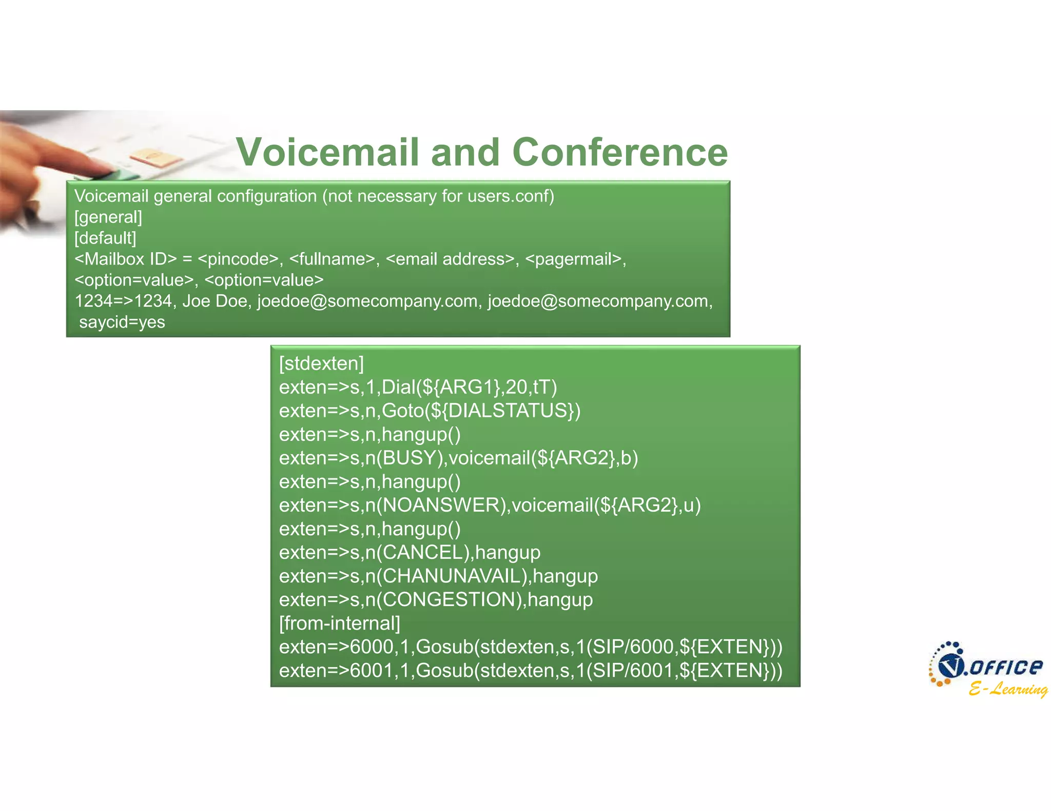 E-Learning
Voicemail and Conference
Voicemail general configuration (not necessary for users.conf)
[general]
[default]
<Mailbox ID> = <pincode>, <fullname>, <email address>, <pagermail>,
<option=value>, <option=value>
1234=>1234, Joe Doe, joedoe@somecompany.com, joedoe@somecompany.com,
saycid=yes
[stdexten]
exten=>s,1,Dial(${ARG1},20,tT)
exten=>s,n,Goto(${DIALSTATUS})
exten=>s,n,hangup()
exten=>s,n(BUSY),voicemail(${ARG2},b)
exten=>s,n,hangup()
exten=>s,n(NOANSWER),voicemail(${ARG2},u)
exten=>s,n,hangup()
exten=>s,n(CANCEL),hangup
exten=>s,n(CHANUNAVAIL),hangup
exten=>s,n(CONGESTION),hangup
[from-internal]
exten=>6000,1,Gosub(stdexten,s,1(SIP/6000,${EXTEN}))
exten=>6001,1,Gosub(stdexten,s,1(SIP/6001,${EXTEN}))
 