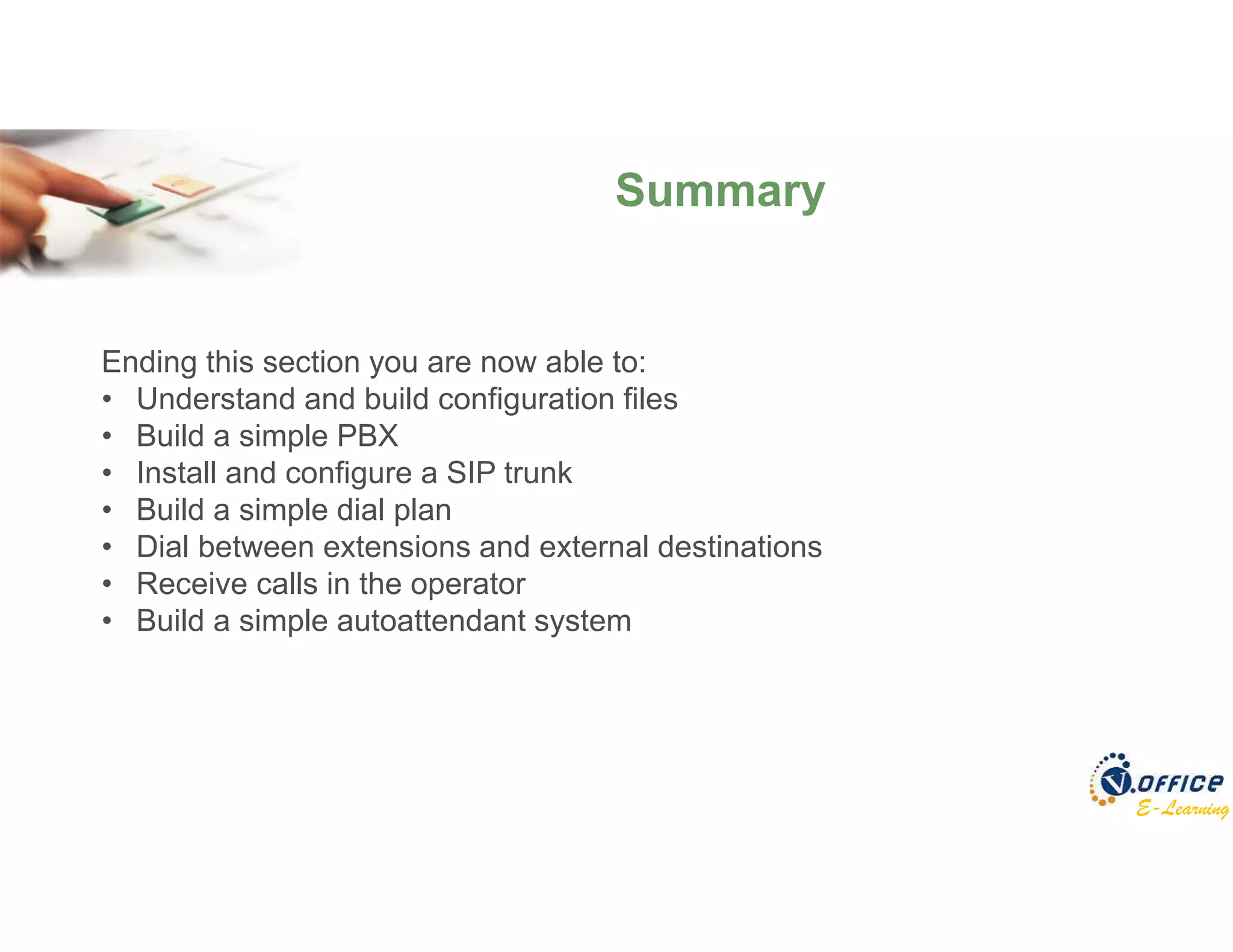E-Learning
Summary
Ending this section you are now able to:
• Understand and build configuration files
• Build a simple PBX
• Install and configure a SIP trunk
• Build a simple dial plan
• Dial between extensions and external destinations
• Receive calls in the operator
• Build a simple autoattendant system
 