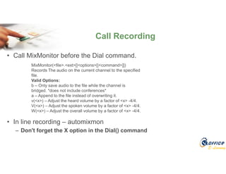 E-Learning
Call Recording
• Call MixMonitor before the Dial command.
• In line recording – automixmon
– Don't forget the X option in the Dial() command
MixMonitor(<file>.<ext>[|<options>[|<command>]])
Records The audio on the current channel to the specified
file.
Valid Options:
b – Only save audio to the file while the channel is
bridged. *does not include conferences*
a – Append to the file instead of overwriting it.
v(<x>) – Adjust the heard volume by a factor of <x> -4/4.
V(<x>) – Adjust the spoken volume by a factor of <x> -4/4.
W(<x>) – Adjust the overall volume by a factor of <x> -4/4.
 