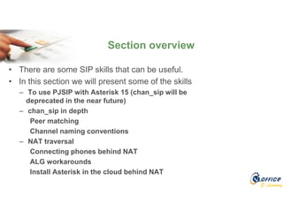 E-Learning
• There are some SIP skills that can be useful.
• In this section we will present some of the skills
– To use PJSIP with Asterisk 15 (chan_sip will be
deprecated in the near future)
– chan_sip in depth
Peer matching
Channel naming conventions
– NAT traversal
Connecting phones behind NAT
ALG workarounds
Install Asterisk in the cloud behind NAT
Section overview
 
