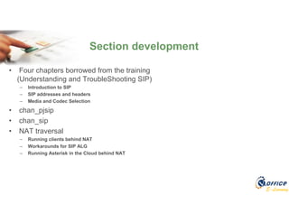 E-Learning
• Four chapters borrowed from the training
(Understanding and TroubleShooting SIP)
– Introduction to SIP
– SIP addresses and headers
– Media and Codec Selection
• chan_pjsip
• chan_sip
• NAT traversal
– Running clients behind NAT
– Workarounds for SIP ALG
– Running Asterisk in the Cloud behind NAT
Section development
 