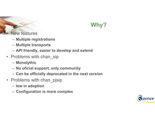 E-Learning
• New features
– Multiple registrations
– Multiple transports
– API friendly, easier to develop and extend
• Problems with chan_sip
– Monolythic
– No oficial support, only community
– Can be officially deprecated in the next version
• Problems with chan_pjsip
– low in adoption
– Configuration is more complex
Why?
 