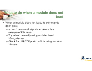 E-Learning
• When a module does not load, its commands
don't exist.
– no such command sip show peers is an
example of this case.
– Try to load manually using module load
chan_sip.so
– Check for UDP/TCP port conflicts using netstat
-tanpu
What to do when a module does not
load
 