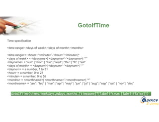 E-Learning
GotoIfTime
GotoIfTime(times,weekdays,mdays,months,[timezone]?[labeliftrue:[labeliffalse]])
Time specification
<time range>,<days of week>,<days of month>,<months>
<time range>= <hour>’:'<minute>’-‘<hour>’:'<minute>|*
<days of week> = <dayname>| <dayname>’-‘<dayname>| “*”
<dayname> = “sun” | “mon” | “tue” | “wed” | “thu” | “fri” | “sat”
<days of month> = <daynum>| <daynum>’-‘<daynum>| “*”
<daynum> = a number, 1 to 31
<hour> = a number, 0 to 23
<minute> = a number, 0 to 59
<months> = <monthname>| <monthname>’-‘<monthname>| “*”
<monthname> = “jan” | “feb” | “mar” | “apr” | “may” | “jun” | “jul” | “aug” | “sep” | “oct” | “nov” | “dec”
 
