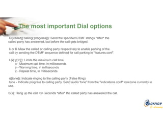 E-Learning
The most important Dial options
D([called][:calling[:progress]]): Send the specified DTMF strings *after* the
called party has answered, but before the call gets bridged.
k or K Allow the called or calling party respectively to enable parking of the
call by sending the DTMF sequence defined for call parking in "features.conf".
L(x[:y[:z]]): Limits the maximum call time
x - Maximum call time, in milliseconds
y - Warning time, in milliseconds
z - Repeat time, in milliseconds
r([tone]): Indicate ringing to the calling party (False Ring)
tone - Indicate progress to calling party. Send audio 'tone' from the "indications.conf" tonezone currently in
use.
S(x): Hang up the call <x> seconds *after* the called party has answered the call.
 
