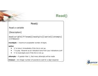 E-Learning
Read()
Read()
Read a variable
[Description]
maxdigits -- maximum acceptable number of digits.
option
 's' to return immediately if the line is not up,
 'i' to play filename as an indication tone from your indications.conf
 'n' to read digits even if the line is not up
attempts -- if greater than 1, that many attempts will be made
timeout -- An integer number of seconds to wait for a digit response
 