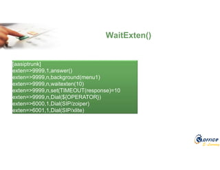 E-Learning
WaitExten()
[aasiptrunk]
exten=>9999,1,answer()
exten=>9999,n,background(menu1)
exten=>9999,n,waitexten(10)
exten=>9999,n,set(TIMEOUT(response)=10
exten=>9999,n,Dial(${OPERATOR})
exten=>6000,1,Dial(SIP/zoiper)
exten=>6001,1,Dial(SIP/xlite)
 