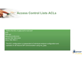 E-Learning
Access Control Lists ACLs
; Define the ACL in pjsip.conf or acl.conf
[acl]
type=acl
deny=0.0.0.0/0.0.0.0
permit=192.168.0.0/24
deny=192.168.0.1
; The ACL configuration is independent of individual endpoint configuration and
; operates on all inbound SIP communication using res_pjsip.
 