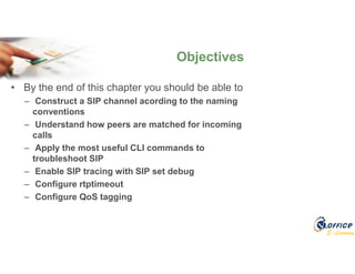 E-Learning
• By the end of this chapter you should be able to
– Construct a SIP channel acording to the naming
conventions
– Understand how peers are matched for incoming
calls
– Apply the most useful CLI commands to
troubleshoot SIP
– Enable SIP tracing with SIP set debug
– Configure rtptimeout
– Configure QoS tagging
Objectives
 