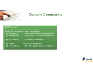 E-Learning
Console Commands
; CLI Commands
; -------------------------------------------------------------
; Useful CLI commands to check peers/users:
; sip show peers Show all SIP peers (including friends)
; sip show registry Show status of hosts we register with
;
; sip set debug on Show all SIP messages
;
; sip reload Reload configuration file
; sip show settings Show the current channel configuration
;
 