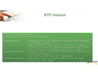 E-Learning
RTP timeout
; The settings are settable in
; the global section as well as per device
;
;rtptimeout=60 ; Terminate call if 60 seconds of no RTP or RTCP activity
; on the audio channel
; when we're not on hold. This is to be able to hangup
; a call in the case of a phone disappearing from the net,
; like a powerloss or grandma tripping over a cable.
;rtpholdtimeout=300 ; Terminate call if 300 seconds of no RTP or RTCP activity
; on the audio channel
; when we're on hold (must be > rtptimeout)
;rtpkeepalive=<secs> ; Send keepalives in the RTP stream to keep NAT open
; (default is off - zero)
 