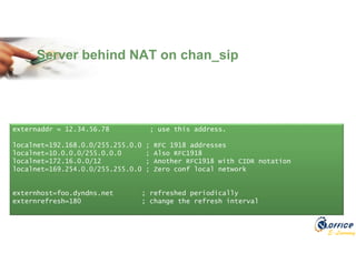 E-Learning
Server behind NAT on chan_sip
externaddr = 12.34.56.78 ; use this address.
localnet=192.168.0.0/255.255.0.0 ; RFC 1918 addresses
localnet=10.0.0.0/255.0.0.0 ; Also RFC1918
localnet=172.16.0.0/12 ; Another RFC1918 with CIDR notation
localnet=169.254.0.0/255.255.0.0 ; Zero conf local network
externhost=foo.dyndns.net ; refreshed periodically
externrefresh=180 ; change the refresh interval
 
